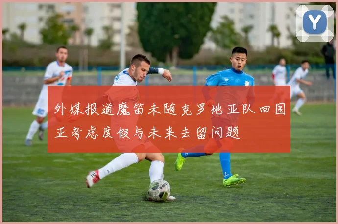 外媒报道魔笛未随克罗地亚队回国正考虑度假与未来去留问题