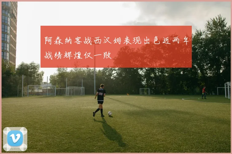 阿森纳客战西汉姆表现出色近两年战绩辉煌仅一败