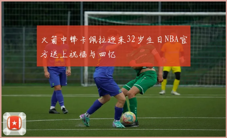 火箭中锋卡佩拉迎来32岁生日NBA官方送上祝福与回忆