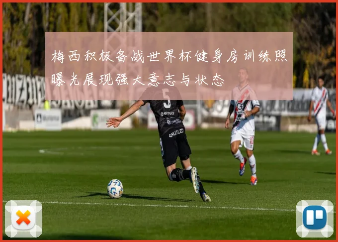 梅西积极备战世界杯健身房训练照曝光展现强大意志与状态