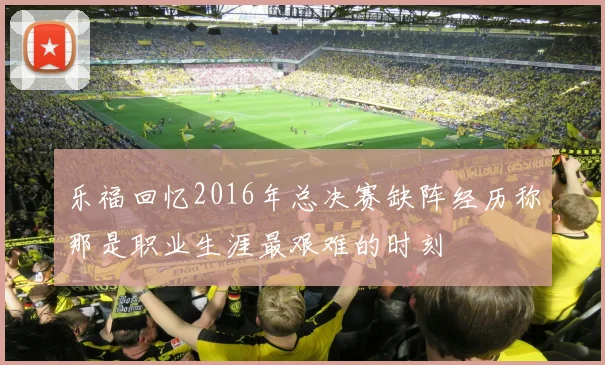 乐福回忆2016年总决赛缺阵经历称那是职业生涯最艰难的时刻