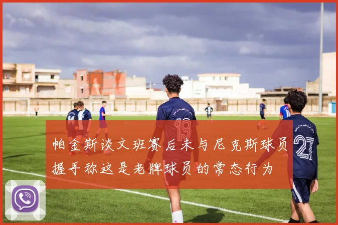 帕金斯谈文班赛后未与尼克斯球员握手称这是老牌球员的常态行为
