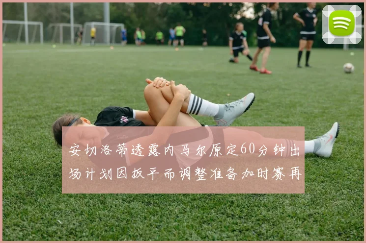 安切洛蒂透露内马尔原定60分钟出场计划因扳平而调整准备加时赛再换上他