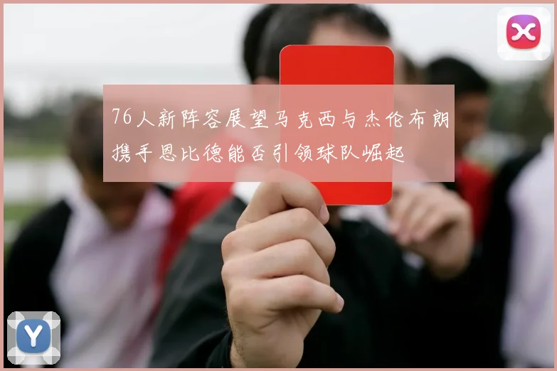 76人新阵容展望马克西与杰伦布朗携手恩比德能否引领球队崛起