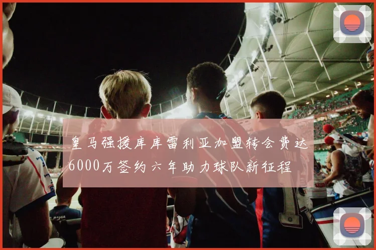 皇马强援库库雷利亚加盟转会费达6000万签约六年助力球队新征程