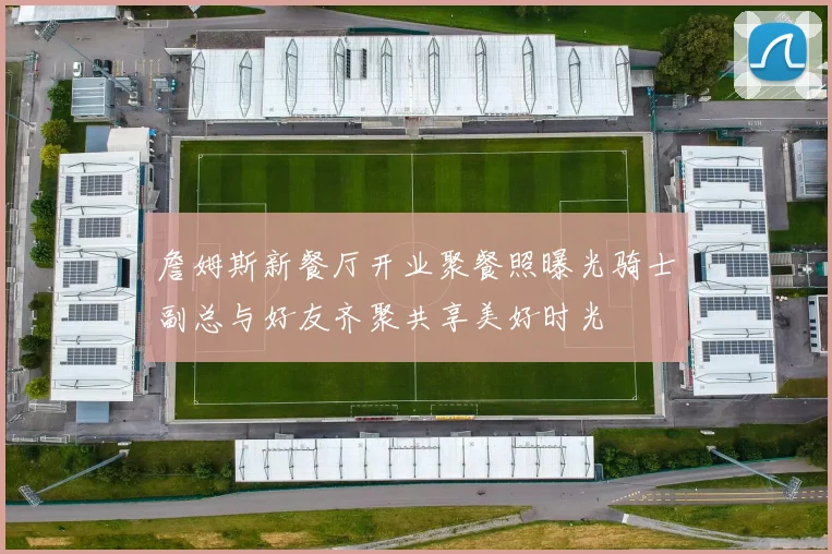 詹姆斯新餐厅开业聚餐照曝光骑士副总与好友齐聚共享美好时光