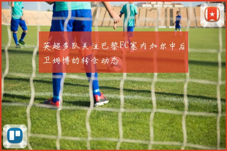 英超多队关注巴黎FC塞内加尔中后卫姆博的转会动态