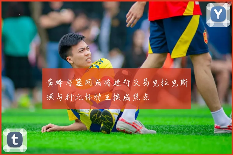 黄蜂与篮网或将进行交易克拉克斯顿与科比怀特互换成焦点