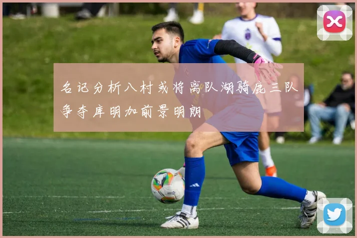 名记分析八村或将离队湖骑鹿三队争夺库明加前景明朗