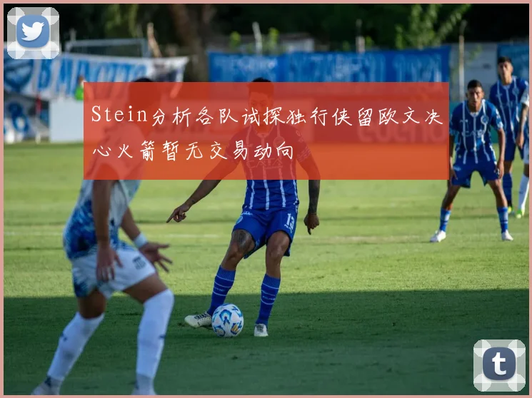 Stein分析各队试探独行侠留欧文决心火箭暂无交易动向